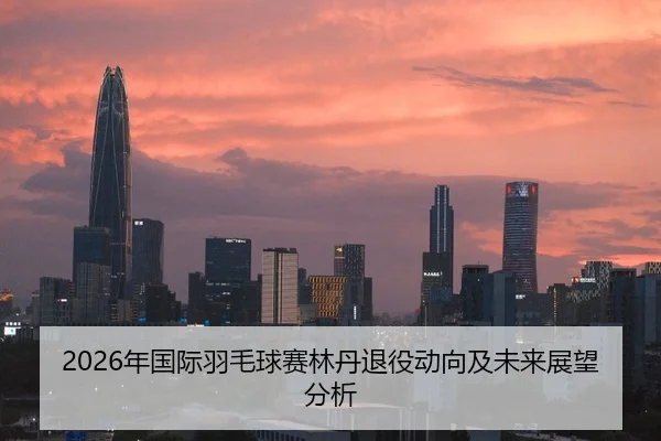 2026年国际羽毛球赛林丹退役动向及未来展望分析