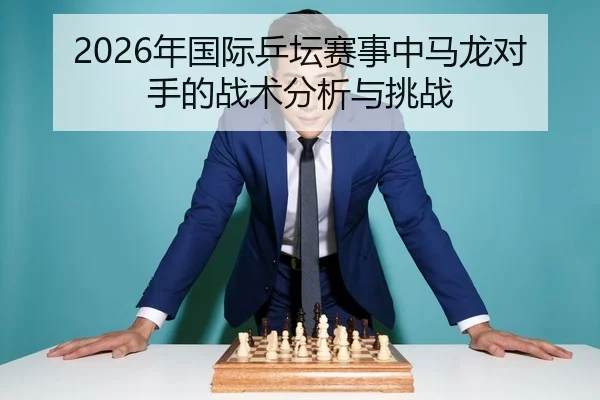 2026年国际乒坛赛事中马龙对手的战术分析与挑战