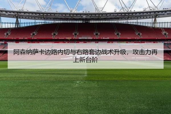 阿森纳萨卡边路内切与右路套边战术升级，攻击力再上新台阶